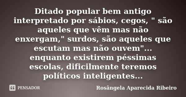 Ditado popular bem antigo interpretado por sábios, cegos, " são aqueles que vêm mas não enxergam," surdos, são aqueles que escutam mas não ouvem"... Frase de Rosângela Aparecida Ribeiro.