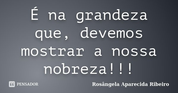 É na grandeza que, devemos mostrar a nossa nobreza!!!... Frase de Rosângela Aparecida Ribeiro.
