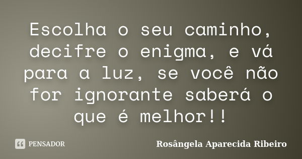 Escolha o seu caminho, decifre o enigma, e vá para a luz, se você não for ignorante saberá o que é melhor!!... Frase de Rosângela Aparecida Ribeiro.