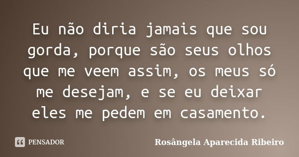 Eu não diria jamais que sou gorda, porque são seus olhos que me veem assim, os meus só me desejam, e se eu deixar eles me pedem em casamento.... Frase de Rosângela Aparecida Ribeiro.