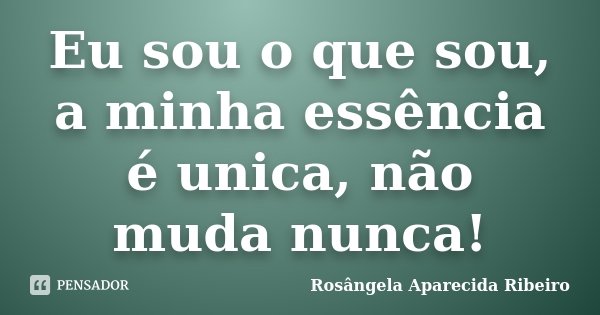 Eu sou o que sou, a minha essência é unica, não muda nunca!... Frase de Rosângela Aparecida Ribeiro.