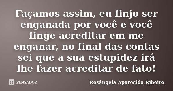 Façamos assim, eu finjo ser enganada por você e você finge acreditar em me enganar, no final das contas sei que a sua estupidez irá lhe fazer acreditar de fato!... Frase de Rosângela Aparecida Ribeiro.