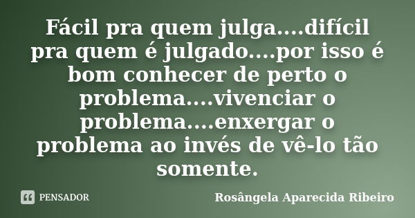 Fácil pra quem julga....difícil pra quem é julgado....por isso é bom conhecer de perto o problema....vivenciar o problema....enxergar o problema ao invés de vê-... Frase de Rosângela Aparecida Ribeiro.