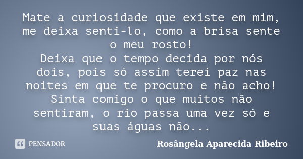 Mate a curiosidade que existe em mim, me deixa senti-lo, como a brisa sente o meu rosto! Deixa que o tempo decida por nós dois, pois só assim terei paz nas noit... Frase de Rosângela Aparecida Ribeiro.