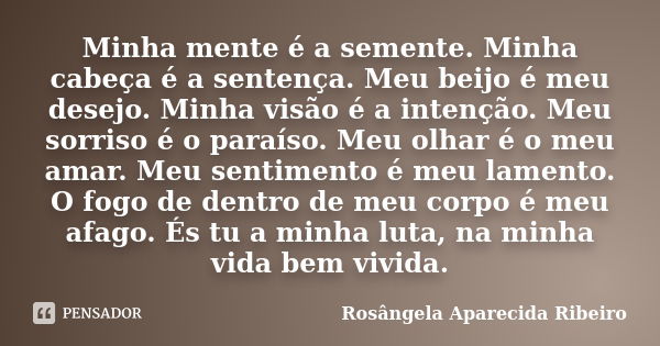 Minha mente é a semente. Minha cabeça é a sentença. Meu beijo é meu desejo. Minha visão é a intenção. Meu sorriso é o paraíso. Meu olhar é o meu amar. Meu senti... Frase de Rosângela Aparecida Ribeiro.