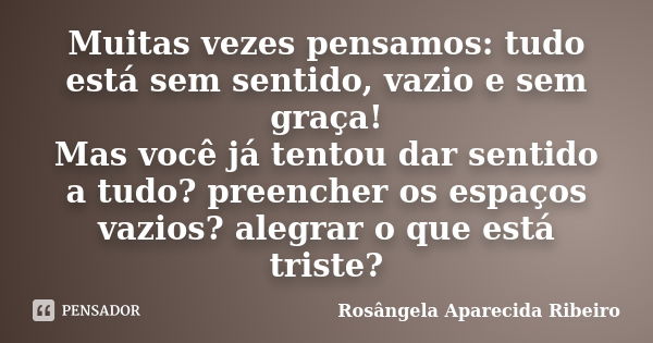 Muitas vezes pensamos: tudo está sem sentido, vazio e sem graça! Mas você já tentou dar sentido a tudo? preencher os espaços vazios? alegrar o que está triste?... Frase de Rosângela Aparecida Ribeiro.