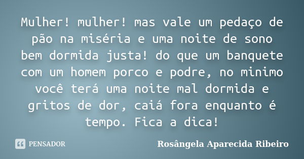 Mulher! mulher! mas vale um pedaço de pão na miséria e uma noite de sono bem dormida justa! do que um banquete com um homem porco e podre, no minimo você terá u... Frase de Rosângela Aparecida Ribeiro.