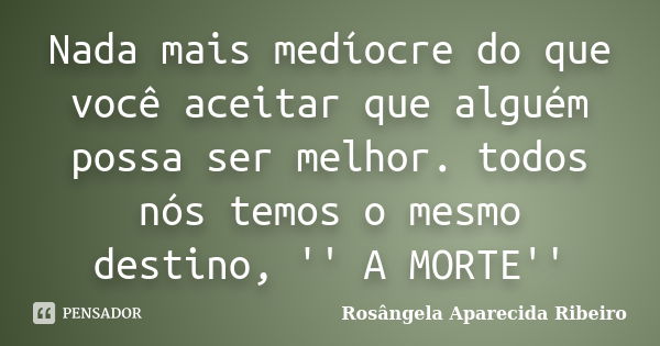 Nada mais medíocre do que você aceitar que alguém possa ser melhor. todos nós temos o mesmo destino, '' A MORTE''... Frase de Rosângela Aparecida Ribeiro.