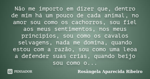 Não me importo em dizer que, dentro de mim há um pouco de cada animal, no amor sou como os cachorros, sou fiel aos meus sentimentos, nos meus princípios, sou co... Frase de Rosângela Aparecida Ribeiro.