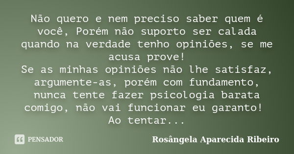 Não quero e nem preciso saber quem é você, Porém não suporto ser calada quando na verdade tenho opiniões, se me acusa prove! Se as minhas opiniões não lhe satis... Frase de Rosângela Aparecida Ribeiro.