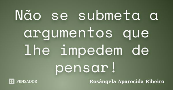 Não se submeta a argumentos que lhe impedem de pensar!... Frase de Rosângela Aparecida Ribeiro.