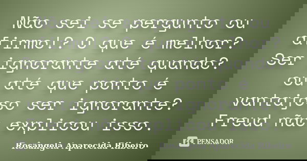 Não sei se pergunto ou afirmo!? O que é melhor? Ser ignorante até quando? ou até que ponto é vantajoso ser ignorante? Freud não explicou isso.... Frase de Rosângela Aparecida Ribeiro.
