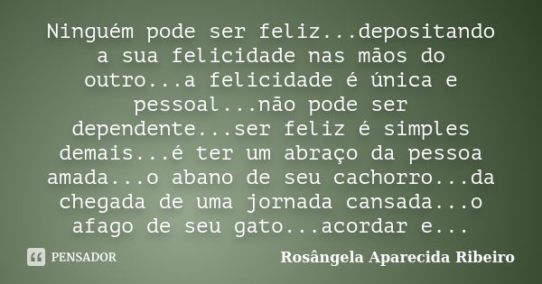 Ninguém pode ser feliz...depositando a sua felicidade nas mãos do outro...a felicidade é única e pessoal...não pode ser dependente...ser feliz é simples demais.... Frase de Rosângela Aparecida Ribeiro.