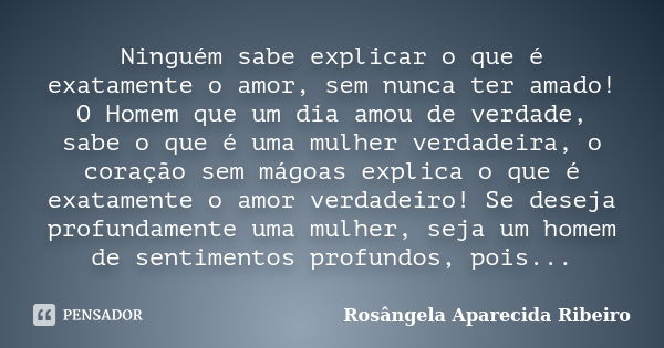 Ninguém sabe explicar o que é exatamente o amor, sem nunca ter amado! O Homem que um dia amou de verdade, sabe o que é uma mulher verdadeira, o coração sem mágo... Frase de Rosângela Aparecida Ribeiro.