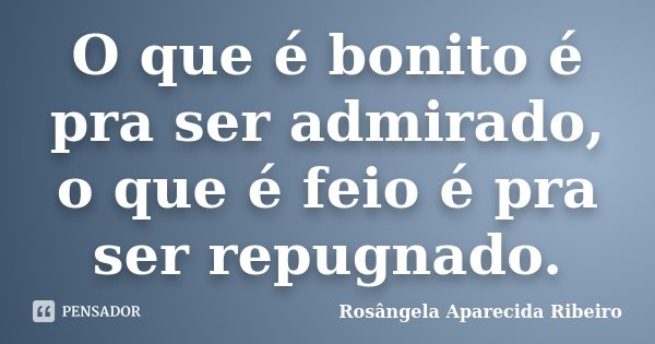 O que é bonito é pra ser admirado, o que é feio é pra ser repugnado.... Frase de Rosângela Aparecida Ribeiro.