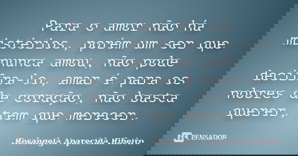 Para o amor não há mistérios, porém um ser que nunca amou, não pode decifra-lo, amar é para os nobres de coração, não basta querer, tem que merecer.... Frase de Rosângela Aparecida Ribeiro.
