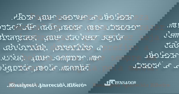 Para que serve a beleza morta? Se não para nos trazer lembranças, que talvez seja tão dolorida, prefiro a beleza viva, que sempre me trará a alegria pela manhã.... Frase de Rosângela Aparecida Ribeiro.