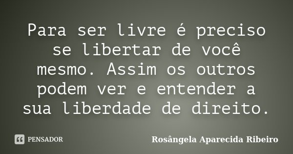 Para ser livre é preciso se libertar de você mesmo. Assim os outros podem ver e entender a sua liberdade de direito.... Frase de Rosângela Aparecida Ribeiro.