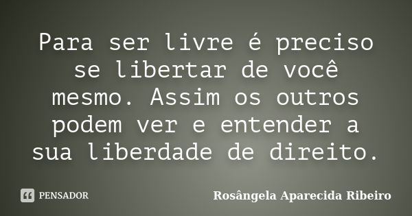 Para ser livre é preciso se libertar de você mesmo. Assim os outros podem ver e entender a sua liberdade de direito.... Frase de Rosângela Aparecida Ribeiro.