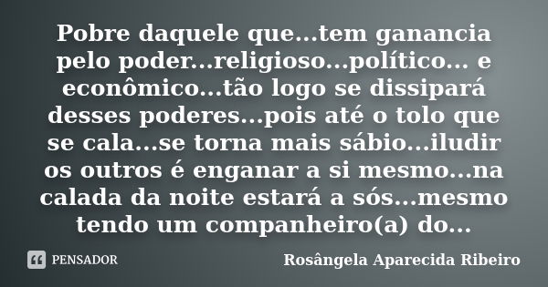 Pobre daquele que...tem ganancia pelo poder...religioso...político... e econômico...tão logo se dissipará desses poderes...pois até o tolo que se cala...se torn... Frase de Rosângela Aparecida Ribeiro.