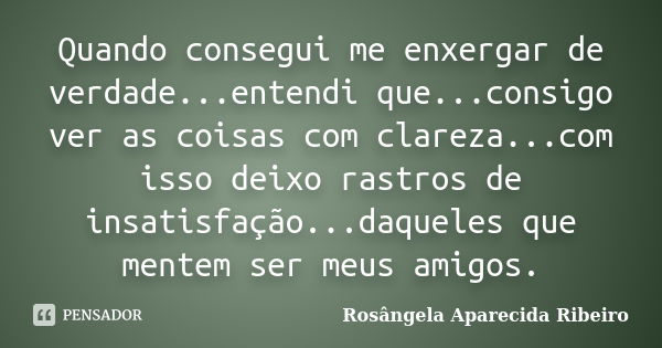 Quando consegui me enxergar de verdade...entendi que...consigo ver as coisas com clareza...com isso deixo rastros de insatisfação...daqueles que mentem ser meus... Frase de Rosângela Aparecida Ribeiro.