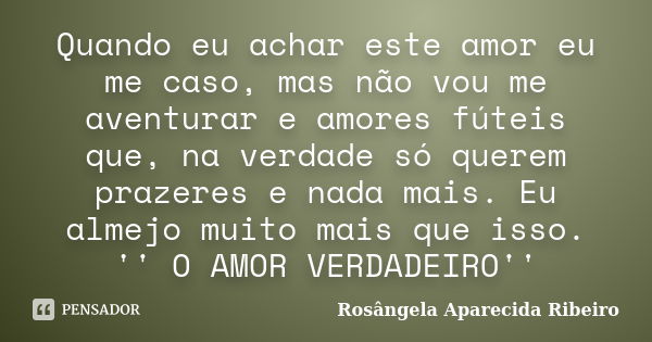 Quando eu achar este amor eu me caso, mas não vou me aventurar e amores fúteis que, na verdade só querem prazeres e nada mais. Eu almejo muito mais que isso. ''... Frase de Rosângela Aparecida Ribeiro.