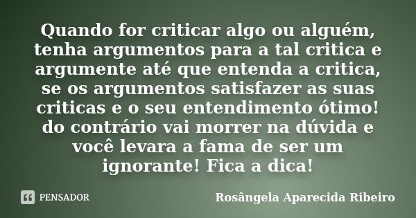 Quando for criticar algo ou alguém, tenha argumentos para a tal critica e argumente até que entenda a critica, se os argumentos satisfazer as suas criticas e o ... Frase de Rosângela Aparecida Ribeiro.