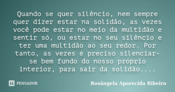 Quando se quer silêncio, nem sempre quer dizer estar na solidão, as vezes você pode estar no meio da multidão e sentir só, ou estar no seu silêncio e ter uma mu... Frase de Rosângela Aparecida Ribeiro.