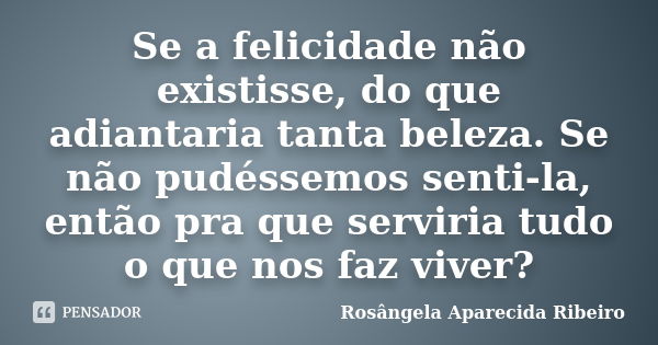 Se a felicidade não existisse, do que adiantaria tanta beleza. Se não pudéssemos senti-la, então pra que serviria tudo o que nos faz viver?... Frase de Rosângela Aparecida Ribeiro.