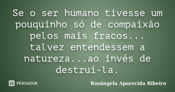 Se o ser humano tivesse um pouquinho só de compaixão pelos mais fracos... talvez entendessem a natureza...ao invés de destruí-la.... Frase de Rosângela Aparecida Ribeiro.