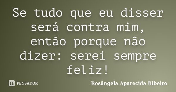 Se tudo que eu disser será contra mim, então porque não dizer: serei sempre feliz!... Frase de Rosângela Aparecida Ribeiro.