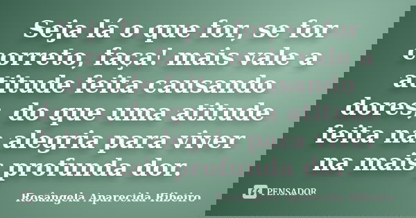 Seja lá o que for, se for correto, faça! mais vale a atitude feita causando dores, do que uma atitude feita na alegria para viver na mais profunda dor.... Frase de Rosângela Aparecida Ribeiro.