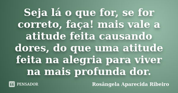 Seja lá o que for, se for correto, faça! mais vale a atitude feita causando dores, do que uma atitude feita na alegria para viver na mais profunda dor.... Frase de Rosângela Aparecida Ribeiro.