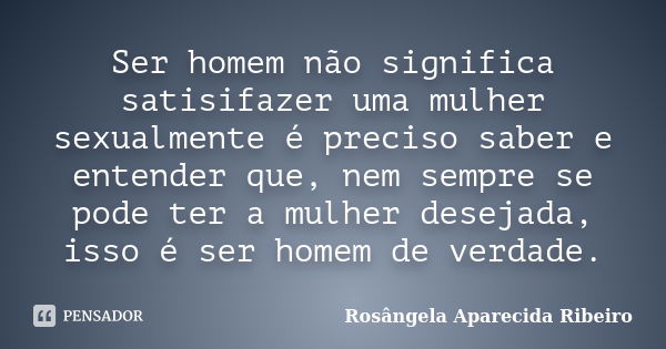 Ser homem não significa satisifazer uma mulher sexualmente é preciso saber e entender que, nem sempre se pode ter a mulher desejada, isso é ser homem de verdade... Frase de Rosângela Aparecida Ribeiro.