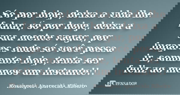 Só por hoje, deixa a vida lhe falar, só por hoje, deixa a sua mente vagar, por lugares onde só você possa ir, somente hoje, tenta ser feliz ao menos um instante... Frase de Rosângela Aparecida Ribeiro.