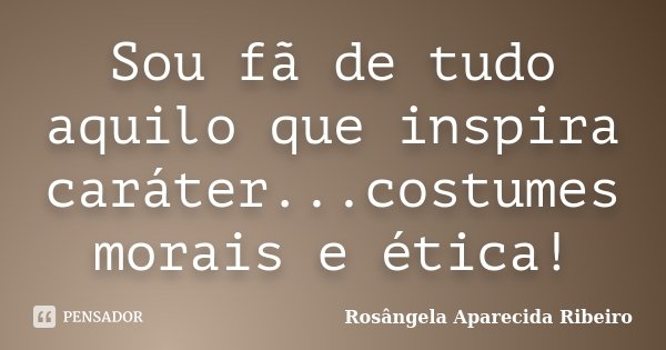 Sou fã de tudo aquilo que inspira caráter...costumes morais e ética!... Frase de Rosângela Aparecida Ribeiro.