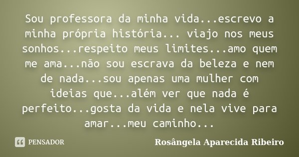 Sou professora da minha vida...escrevo a minha própria história... viajo nos meus sonhos...respeito meus limites...amo quem me ama...não sou escrava da beleza e... Frase de Rosângela Aparecida Ribeiro.