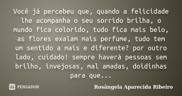 Você já percebeu que, quando a felicidade lhe acompanha o seu sorrido brilha, o mundo fica colorido, tudo fica mais belo, as flores exalam mais perfume, tudo te... Frase de Rosângela Aparecida Ribeiro.