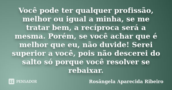 Você pode ter qualquer profissão, melhor ou igual a minha, se me tratar bem, a recíproca será a mesma. Porém, se você achar que é melhor que eu, não duvide! Ser... Frase de Rosângela Aparecida Ribeiro.