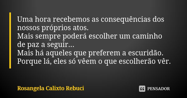 Uma hora recebemos as consequências dos nossos próprios atos. Mais sempre poderá escolher um caminho de paz a seguir... Mais há aqueles que preferem a escuridão... Frase de Rosangela Calixto Rebuci.