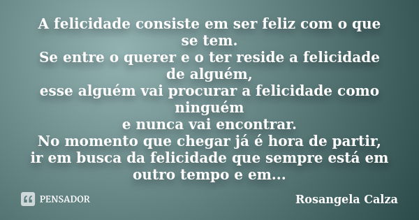 A felicidade consiste em ser feliz com o que se tem. Se entre o querer e o ter reside a felicidade de alguém, esse alguém vai procurar a felicidade como ninguém... Frase de Rosangela Calza.