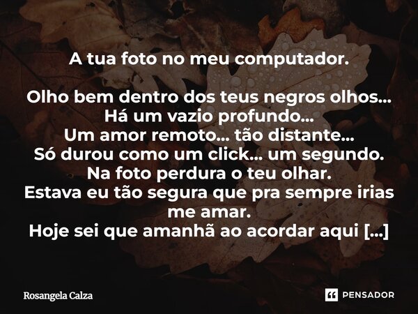 A tua foto no meu computador. Olho bem dentro dos teus negros olhos... Há um vazio profundo... Um amor remoto... tão distante... Só durou como um click... um s... Frase de Rosangela Calza.