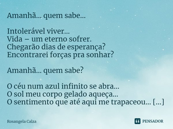 ⁠Amanhã... quem sabe... Intolerável viver...
Vida – um eterno sofrer.
Chegarão dias de esperança?
Encontrarei forças pra sonhar? Amanhã... quem sabe? O céu num ... Frase de Rosangela Calza.