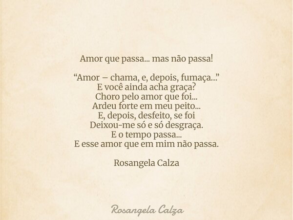 Amor que passa... mas não passa! “Amor – chama, e, depois, fumaça…” E você ainda acha graça? Choro pelo amor que foi... Ardeu forte em meu peito... E, depois, d... Frase de Rosangela Calza.