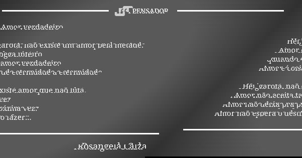 Amor verdadeiro Hei, garota, não existe um amor pela metade. Amor chega inteiro quando é amor verdadeiro. Amor é coisa de eternidade a eternidade Hei, garota, n... Frase de Rosangela Calza.