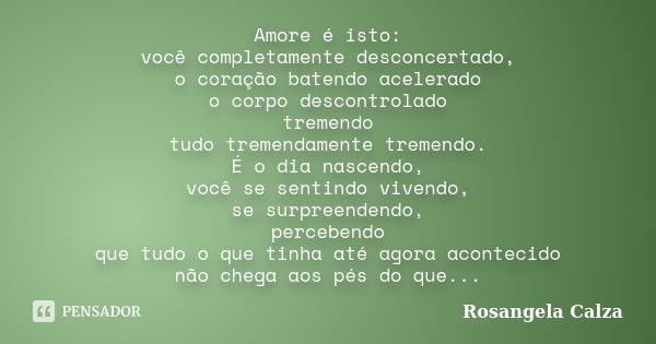 Amore é isto: você completamente desconcertado, o coração batendo acelerado o corpo descontrolado tremendo tudo tremendamente tremendo. É o dia nascendo, você s... Frase de Rosangela Calza.