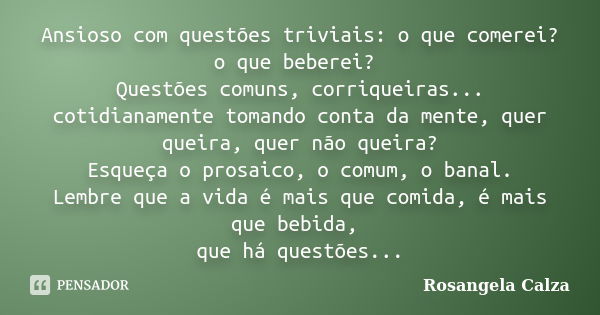 Ansioso com questões triviais: o que comerei? o que beberei? Questões comuns, corriqueiras... cotidianamente tomando conta da mente, quer queira, quer não queir... Frase de Rosangela Calza.