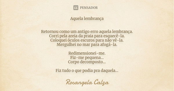 Aquela lembrança Retornou como um antigo erro aquela lembrança. Corri pela areia da praia para esquecê-la. Coloquei óculos escuros para não vê-la. Mergulhei no ... Frase de Rosangela Calza.