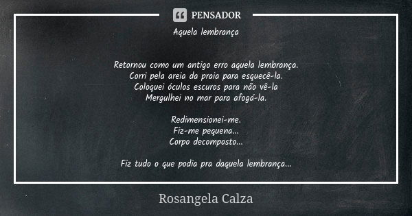 Aquela lembrança Retornou como um antigo erro aquela lembrança. Corri pela areia da praia para esquecê-la. Coloquei óculos escuros para não vê-la Mergulhei no m... Frase de Rosangela Calza.