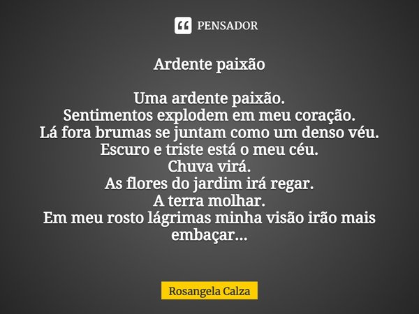 ⁠Ardente paixão Uma ardente paixão.
Sentimentos explodem em meu coração.
Lá fora brumas se juntam como um denso véu.
Escuro e triste está o meu céu.
Chuva virá.... Frase de Rosangela Calza.